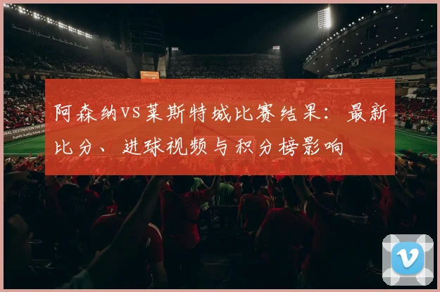 阿森纳vs莱斯特城比赛结果：最新比分、进球视频与积分榜影响