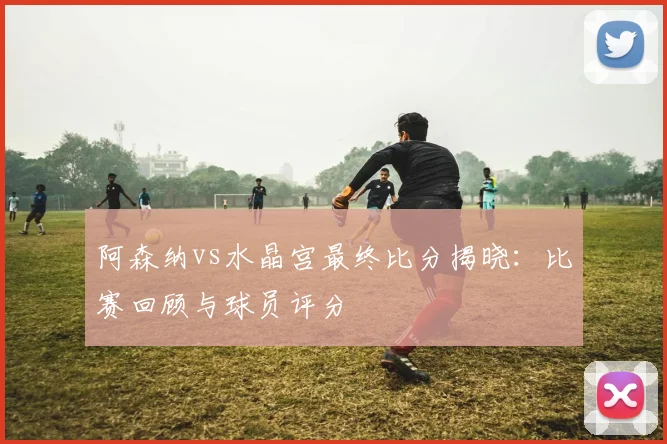 阿森纳vs水晶宫最终比分揭晓：比赛回顾与球员评分