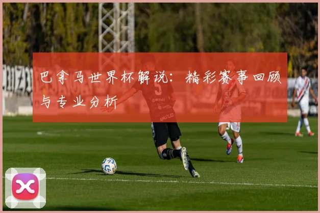 巴拿马世界杯解说：精彩赛事回顾与专业分析