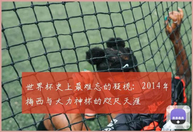 世界杯史上最难忘的凝视:2014年梅西与大力神杯的咫尺天涯