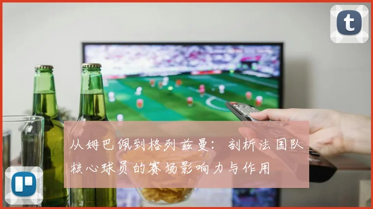 从姆巴佩到格列兹曼：剖析法国队核心球员的赛场影响力与作用
