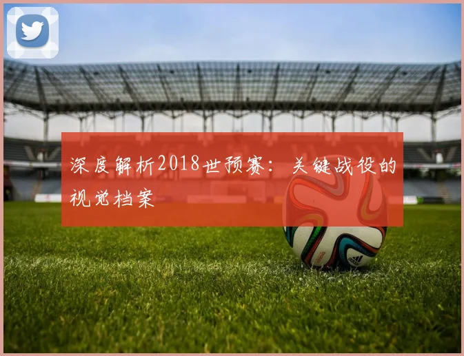 深度解析2018世预赛：关键战役的视觉档案