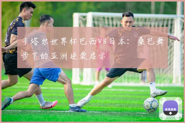 卡塔尔世界杯巴西vs日本:桑巴舞步下的亚洲逆袭启示
