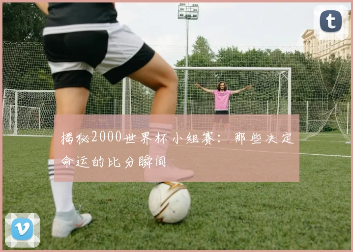 揭秘2000世界杯小组赛：那些决定命运的比分瞬间