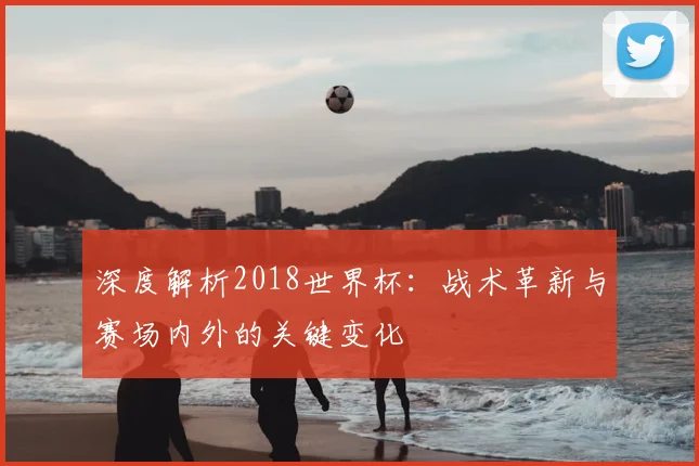 深度解析2018世界杯：战术革新与赛场内外的关键变化
