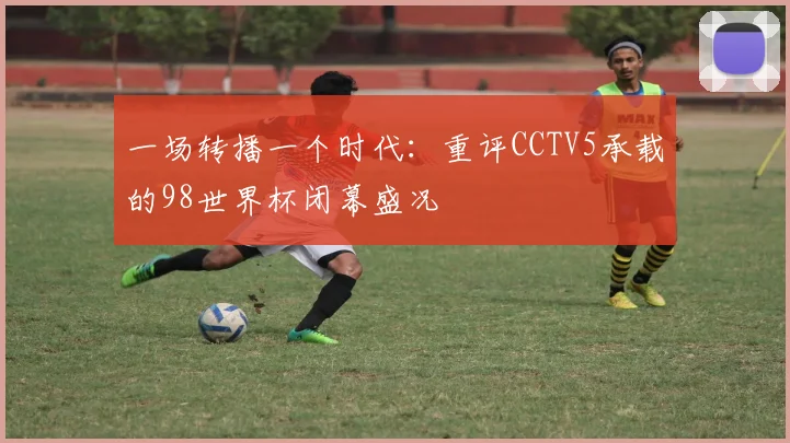 一场转播一个时代：重评CCTV5承载的98世界杯闭幕盛况