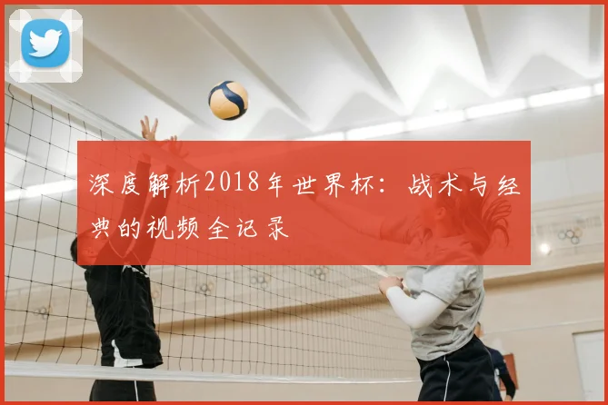 深度解析2018年世界杯：战术与经典的视频全记录